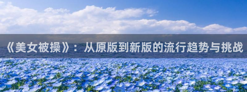 mifun动漫：《美女被操》：从原版到新版的流行趋势与挑战